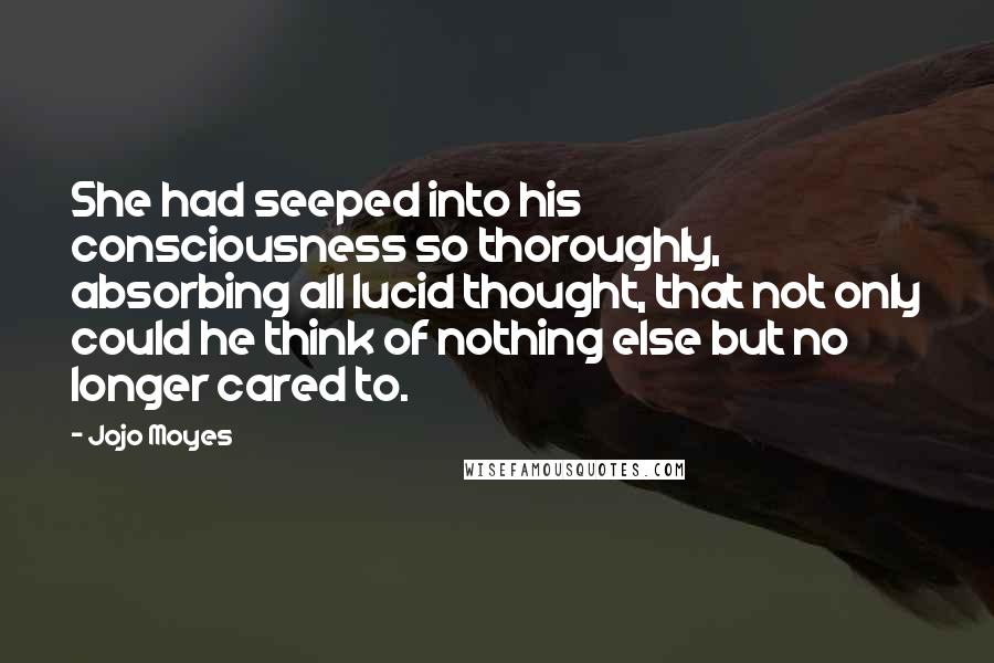 Jojo Moyes Quotes: She had seeped into his consciousness so thoroughly, absorbing all lucid thought, that not only could he think of nothing else but no longer cared to.