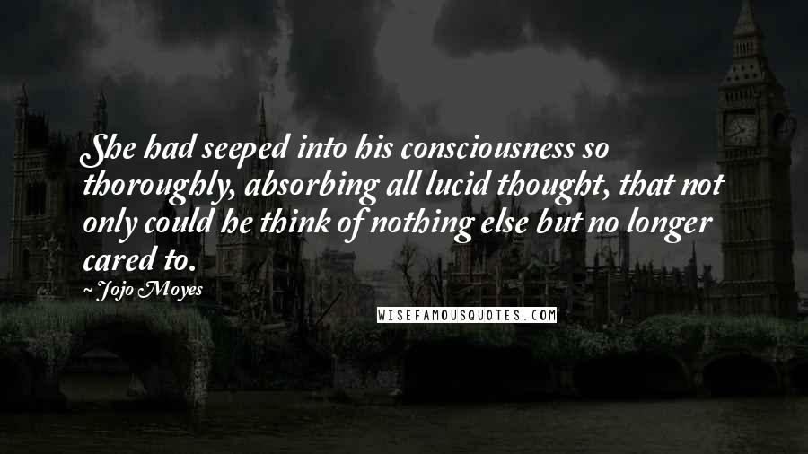 Jojo Moyes Quotes: She had seeped into his consciousness so thoroughly, absorbing all lucid thought, that not only could he think of nothing else but no longer cared to.