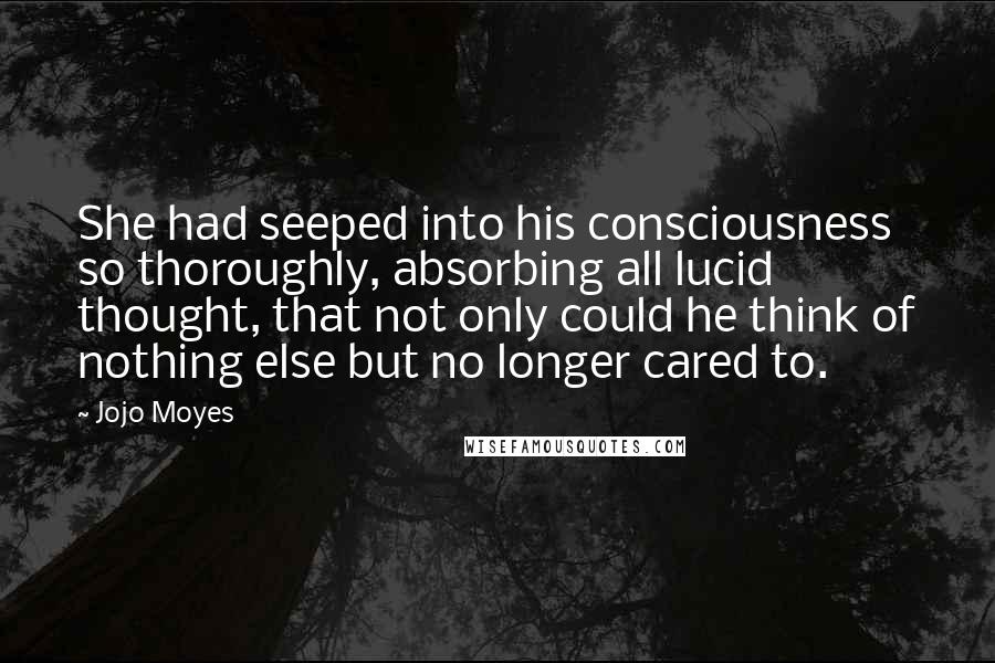 Jojo Moyes Quotes: She had seeped into his consciousness so thoroughly, absorbing all lucid thought, that not only could he think of nothing else but no longer cared to.