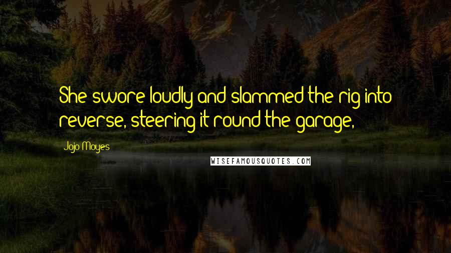 Jojo Moyes Quotes: She swore loudly and slammed the rig into reverse, steering it round the garage,
