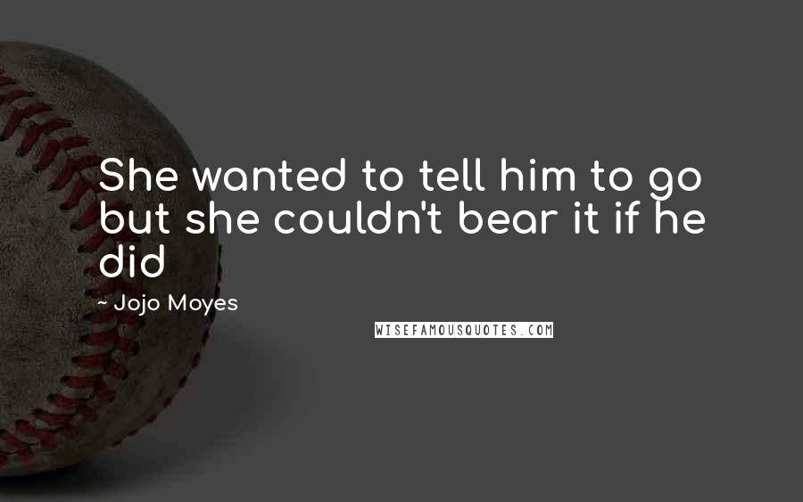 Jojo Moyes Quotes: She wanted to tell him to go but she couldn't bear it if he did