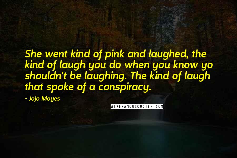 Jojo Moyes Quotes: She went kind of pink and laughed, the kind of laugh you do when you know yo shouldn't be laughing. The kind of laugh that spoke of a conspiracy.