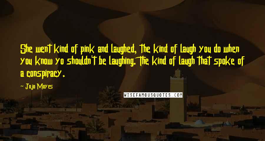 Jojo Moyes Quotes: She went kind of pink and laughed, the kind of laugh you do when you know yo shouldn't be laughing. The kind of laugh that spoke of a conspiracy.