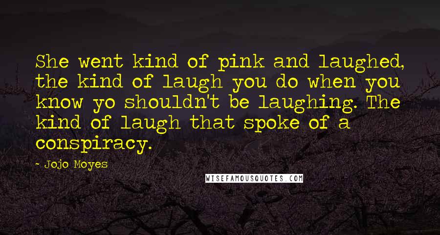 Jojo Moyes Quotes: She went kind of pink and laughed, the kind of laugh you do when you know yo shouldn't be laughing. The kind of laugh that spoke of a conspiracy.