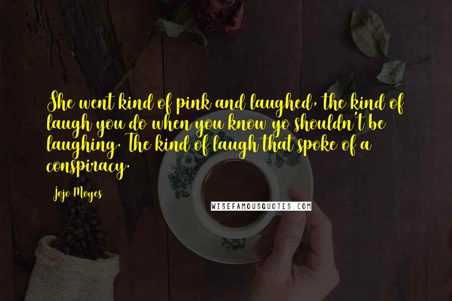 Jojo Moyes Quotes: She went kind of pink and laughed, the kind of laugh you do when you know yo shouldn't be laughing. The kind of laugh that spoke of a conspiracy.