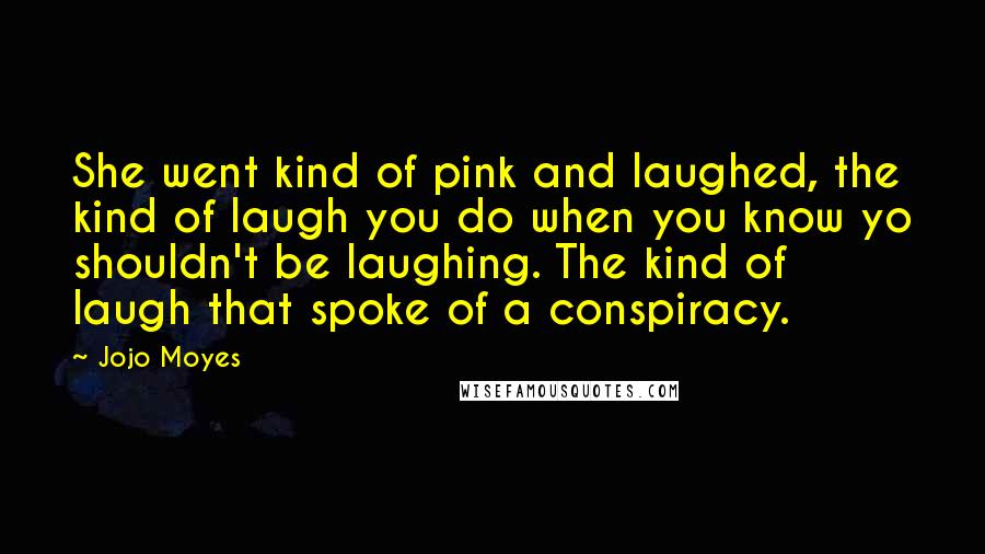 Jojo Moyes Quotes: She went kind of pink and laughed, the kind of laugh you do when you know yo shouldn't be laughing. The kind of laugh that spoke of a conspiracy.