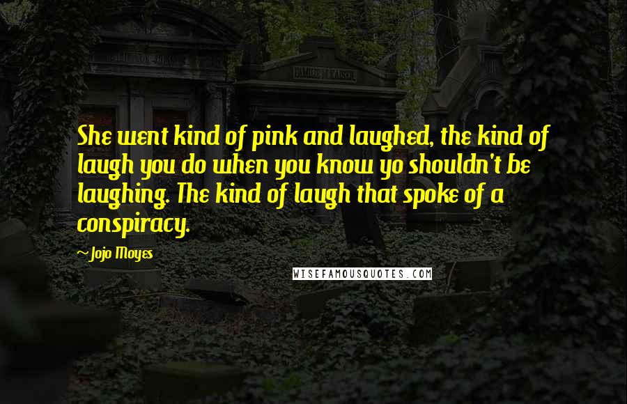 Jojo Moyes Quotes: She went kind of pink and laughed, the kind of laugh you do when you know yo shouldn't be laughing. The kind of laugh that spoke of a conspiracy.