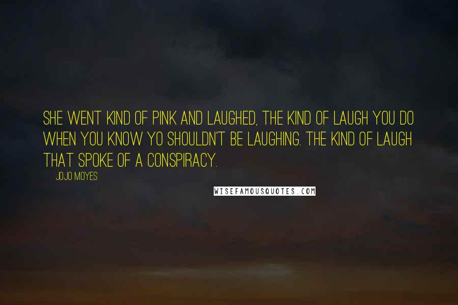 Jojo Moyes Quotes: She went kind of pink and laughed, the kind of laugh you do when you know yo shouldn't be laughing. The kind of laugh that spoke of a conspiracy.