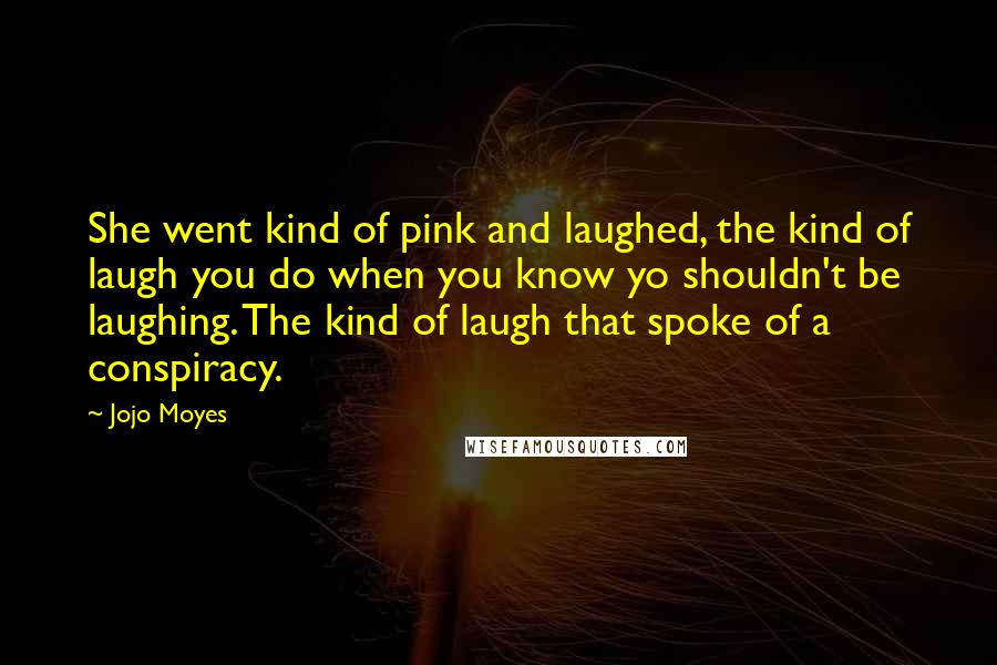 Jojo Moyes Quotes: She went kind of pink and laughed, the kind of laugh you do when you know yo shouldn't be laughing. The kind of laugh that spoke of a conspiracy.