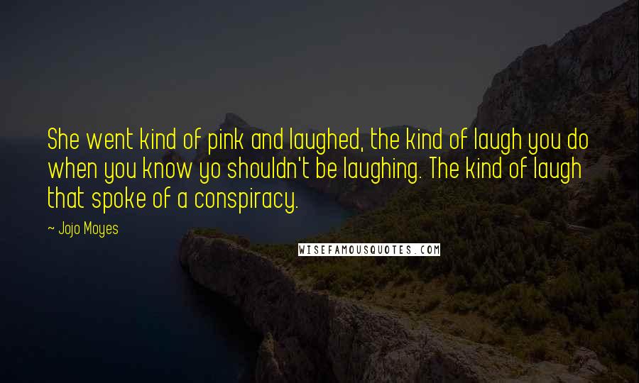 Jojo Moyes Quotes: She went kind of pink and laughed, the kind of laugh you do when you know yo shouldn't be laughing. The kind of laugh that spoke of a conspiracy.