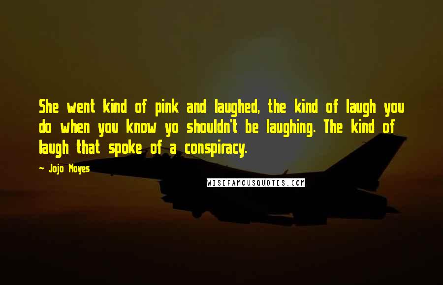 Jojo Moyes Quotes: She went kind of pink and laughed, the kind of laugh you do when you know yo shouldn't be laughing. The kind of laugh that spoke of a conspiracy.