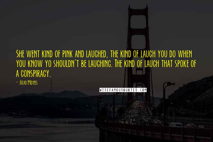 Jojo Moyes Quotes: She went kind of pink and laughed, the kind of laugh you do when you know yo shouldn't be laughing. The kind of laugh that spoke of a conspiracy.