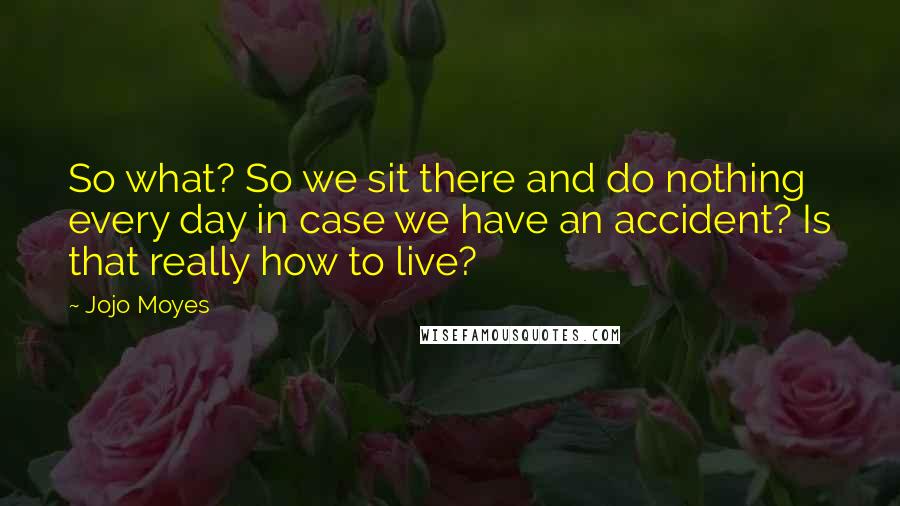 Jojo Moyes Quotes: So what? So we sit there and do nothing every day in case we have an accident? Is that really how to live?