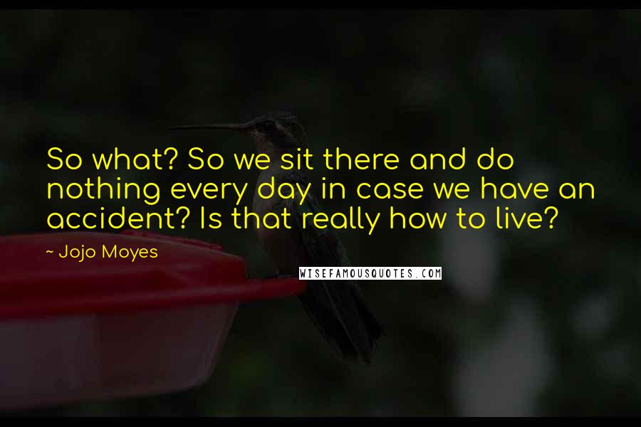 Jojo Moyes Quotes: So what? So we sit there and do nothing every day in case we have an accident? Is that really how to live?