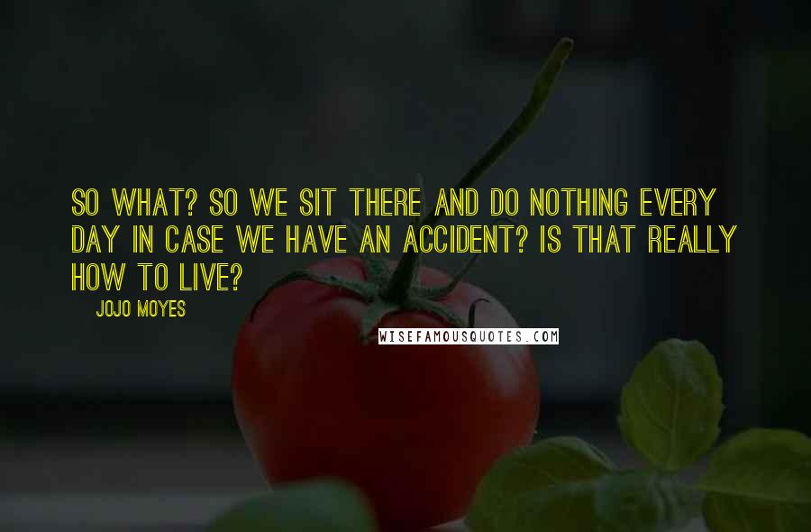 Jojo Moyes Quotes: So what? So we sit there and do nothing every day in case we have an accident? Is that really how to live?