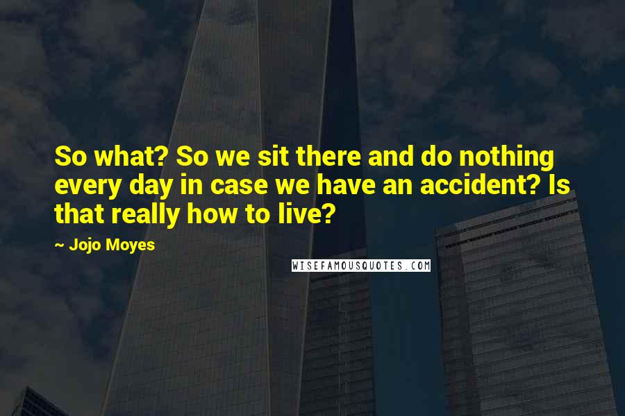 Jojo Moyes Quotes: So what? So we sit there and do nothing every day in case we have an accident? Is that really how to live?