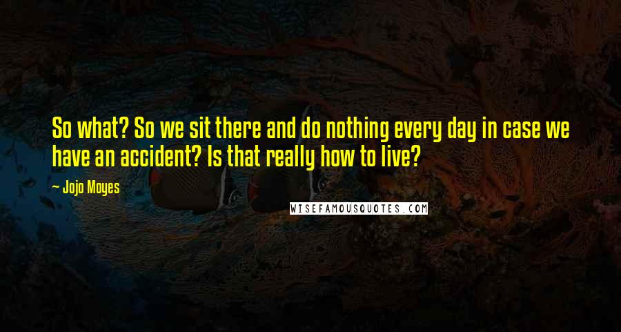 Jojo Moyes Quotes: So what? So we sit there and do nothing every day in case we have an accident? Is that really how to live?