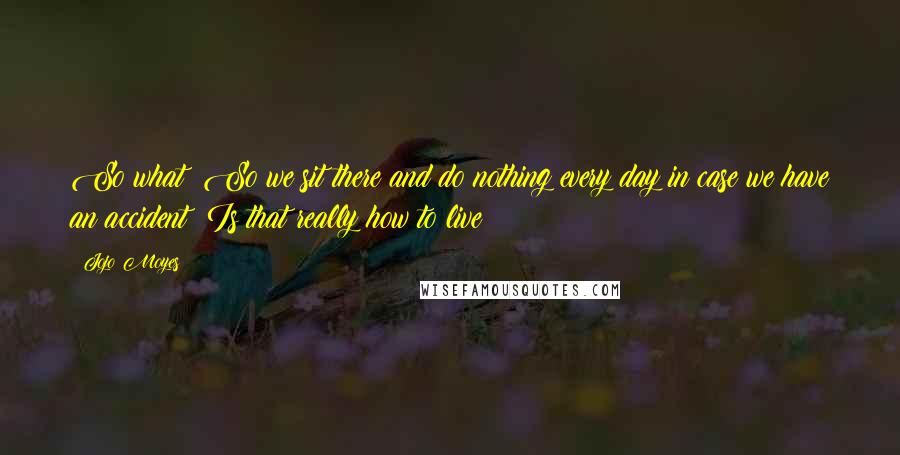 Jojo Moyes Quotes: So what? So we sit there and do nothing every day in case we have an accident? Is that really how to live?