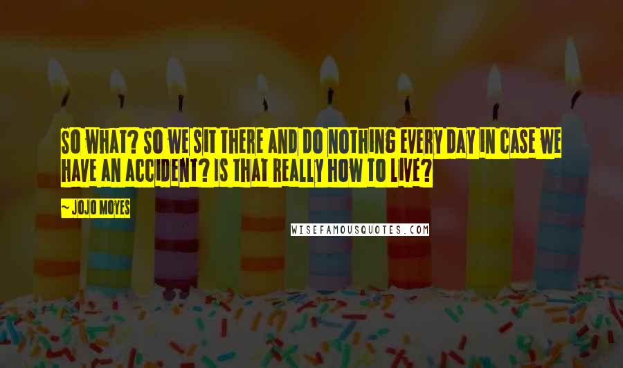 Jojo Moyes Quotes: So what? So we sit there and do nothing every day in case we have an accident? Is that really how to live?