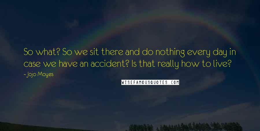 Jojo Moyes Quotes: So what? So we sit there and do nothing every day in case we have an accident? Is that really how to live?