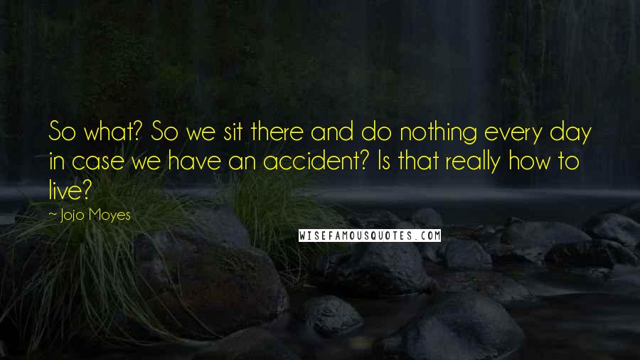 Jojo Moyes Quotes: So what? So we sit there and do nothing every day in case we have an accident? Is that really how to live?