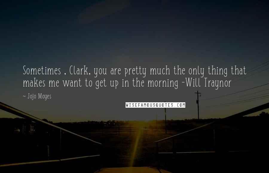 Jojo Moyes Quotes: Sometimes , Clark, you are pretty much the only thing that makes me want to get up in the morning -Will Traynor