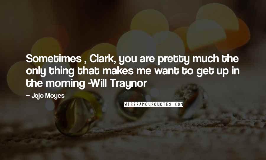 Jojo Moyes Quotes: Sometimes , Clark, you are pretty much the only thing that makes me want to get up in the morning -Will Traynor