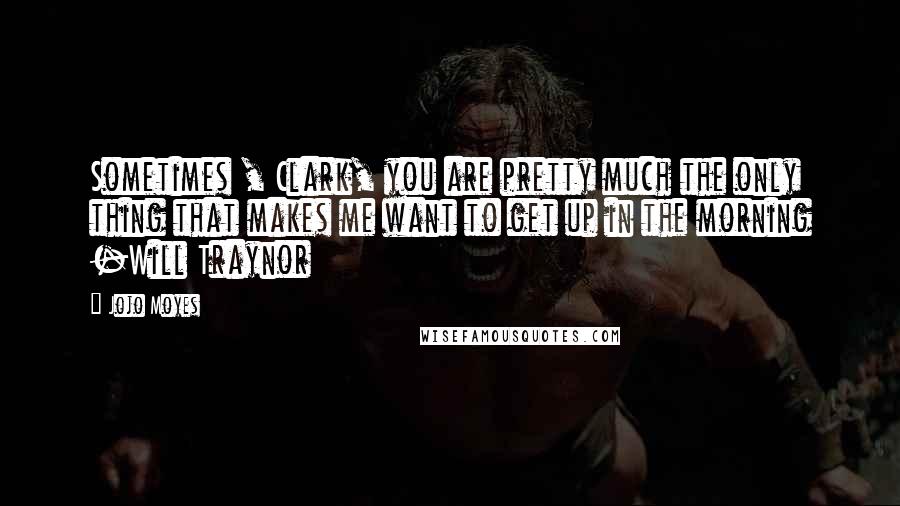 Jojo Moyes Quotes: Sometimes , Clark, you are pretty much the only thing that makes me want to get up in the morning -Will Traynor