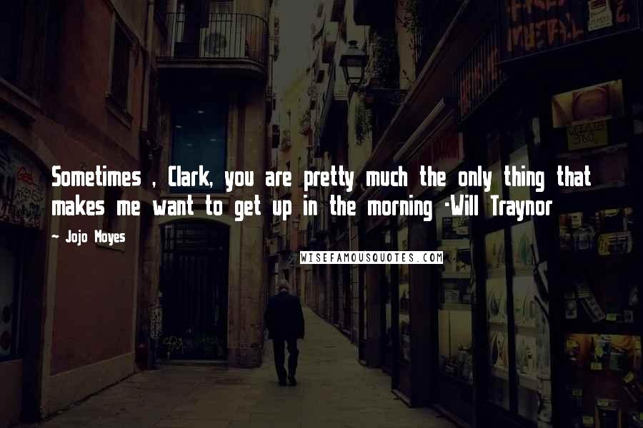 Jojo Moyes Quotes: Sometimes , Clark, you are pretty much the only thing that makes me want to get up in the morning -Will Traynor