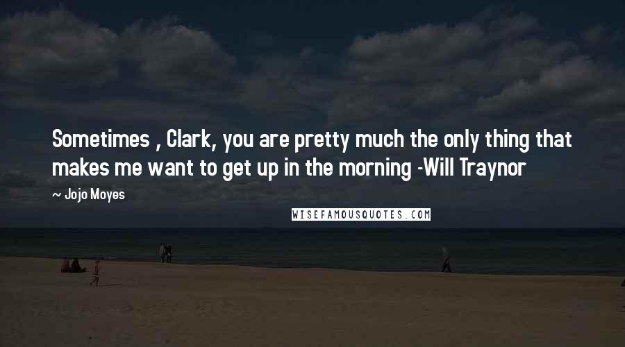 Jojo Moyes Quotes: Sometimes , Clark, you are pretty much the only thing that makes me want to get up in the morning -Will Traynor