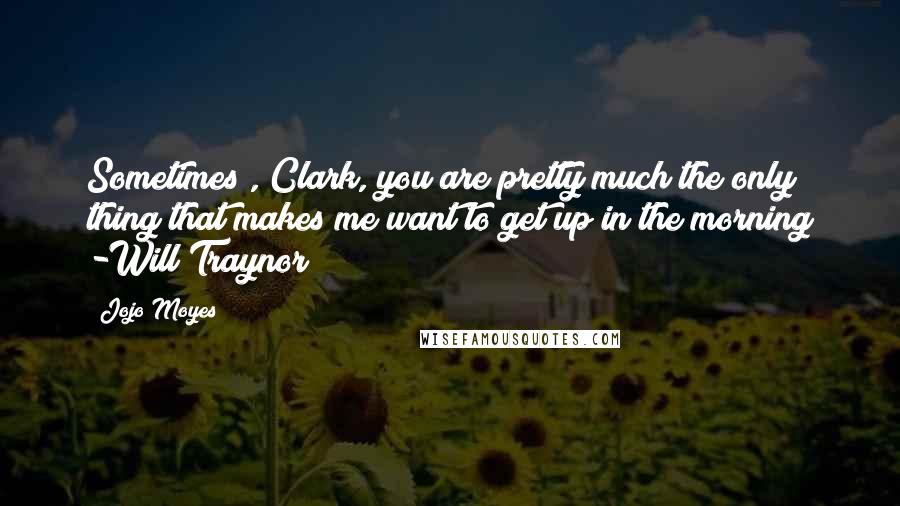 Jojo Moyes Quotes: Sometimes , Clark, you are pretty much the only thing that makes me want to get up in the morning -Will Traynor