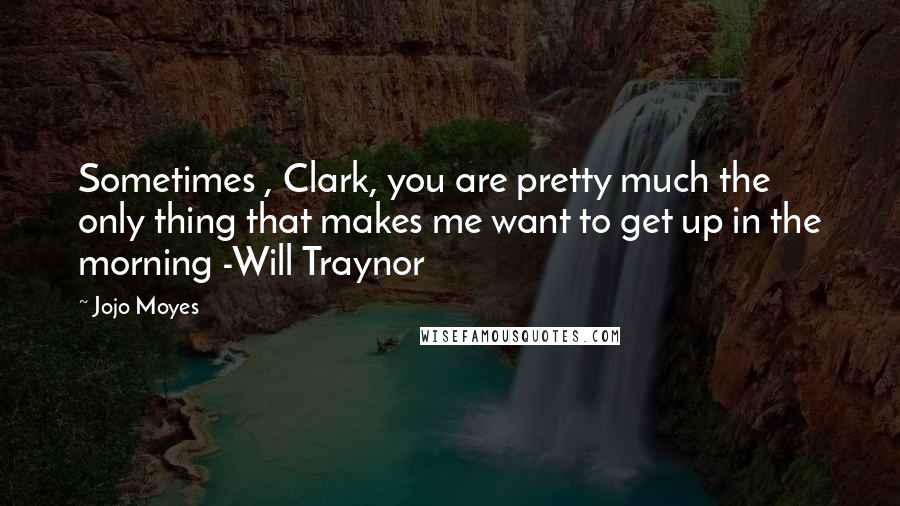 Jojo Moyes Quotes: Sometimes , Clark, you are pretty much the only thing that makes me want to get up in the morning -Will Traynor