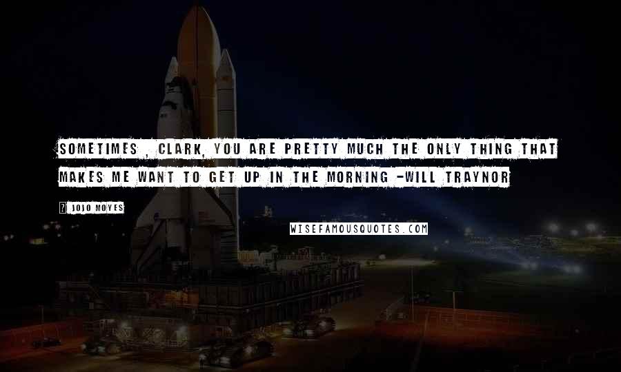 Jojo Moyes Quotes: Sometimes , Clark, you are pretty much the only thing that makes me want to get up in the morning -Will Traynor