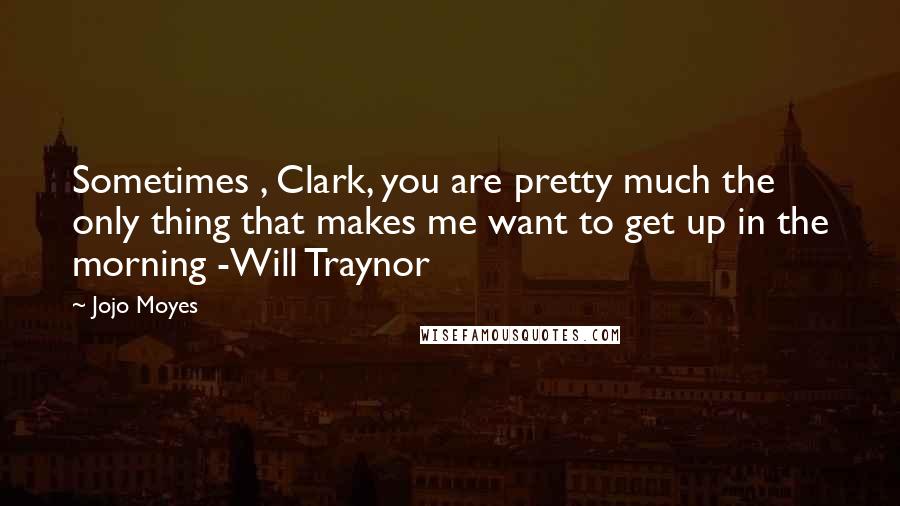 Jojo Moyes Quotes: Sometimes , Clark, you are pretty much the only thing that makes me want to get up in the morning -Will Traynor