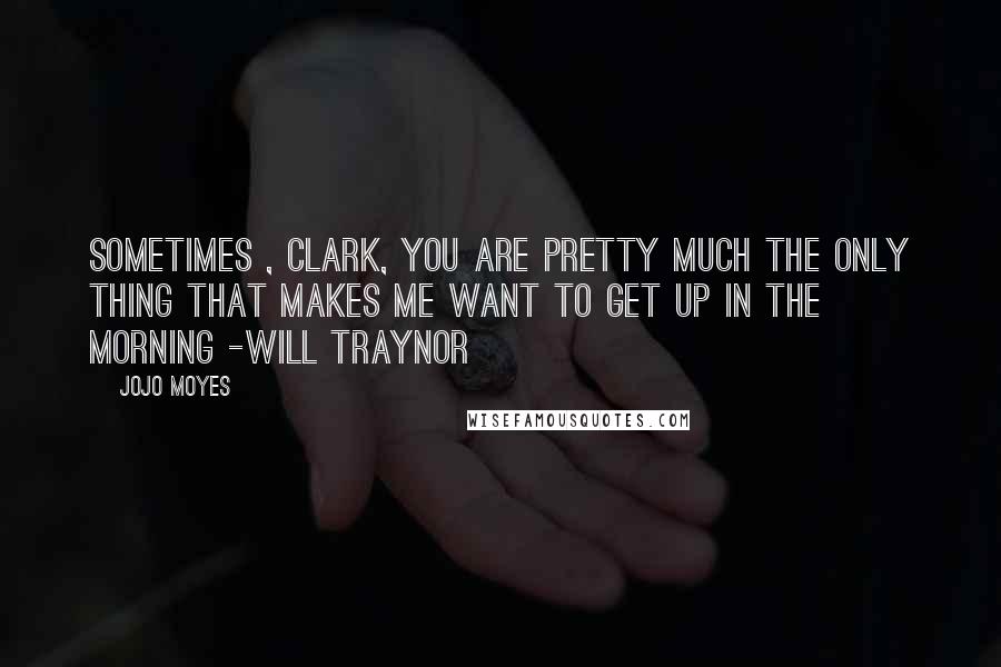 Jojo Moyes Quotes: Sometimes , Clark, you are pretty much the only thing that makes me want to get up in the morning -Will Traynor