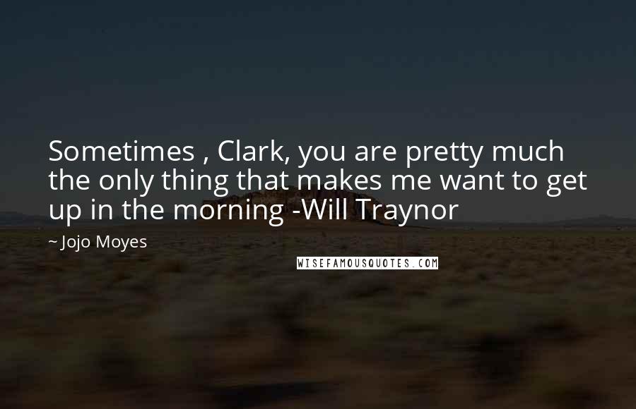 Jojo Moyes Quotes: Sometimes , Clark, you are pretty much the only thing that makes me want to get up in the morning -Will Traynor