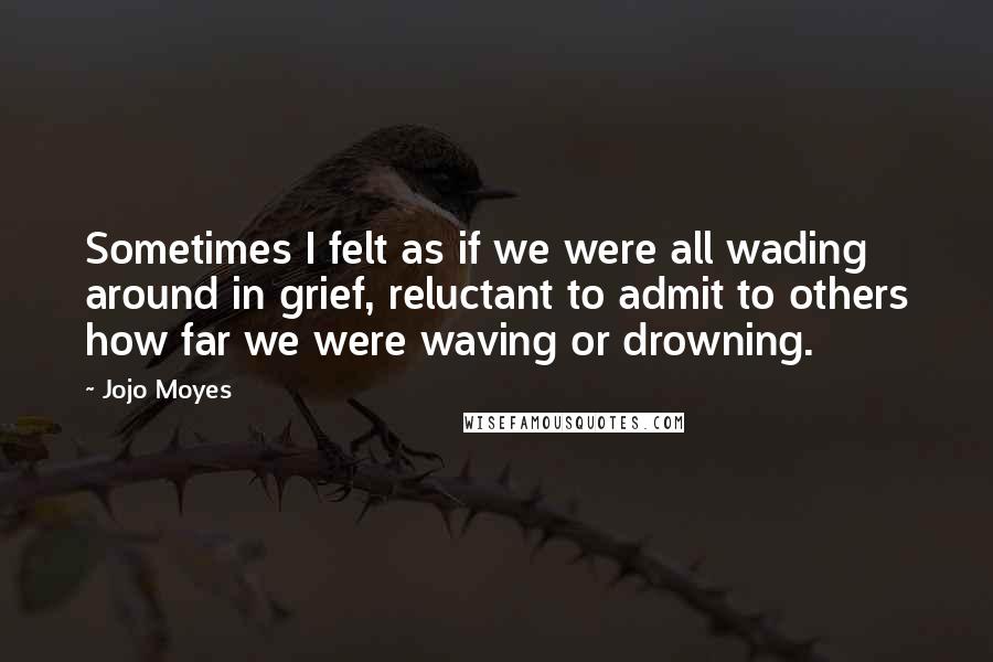 Jojo Moyes Quotes: Sometimes I felt as if we were all wading around in grief, reluctant to admit to others how far we were waving or drowning.