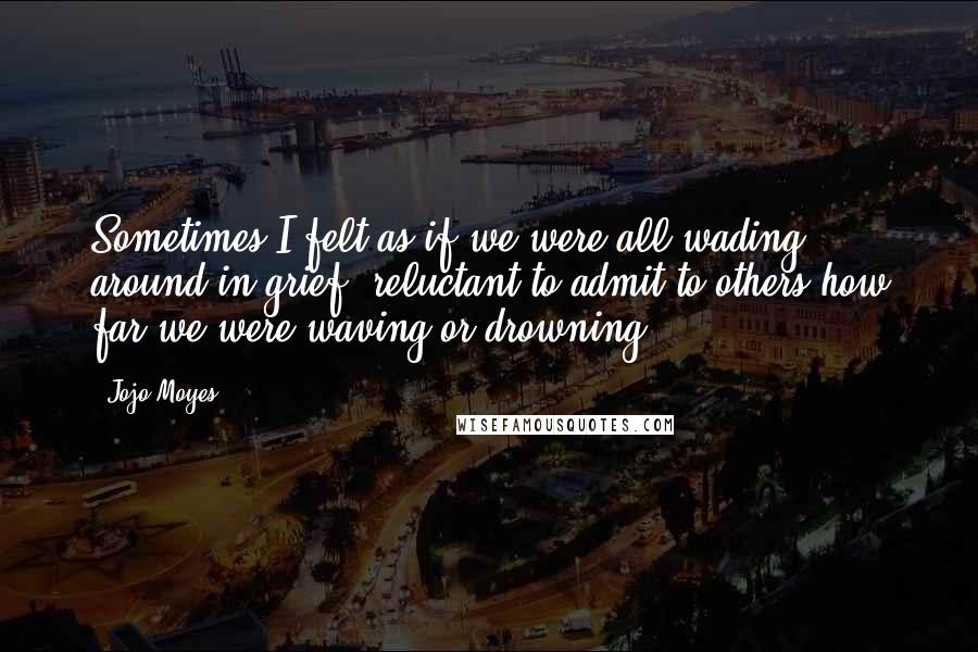 Jojo Moyes Quotes: Sometimes I felt as if we were all wading around in grief, reluctant to admit to others how far we were waving or drowning.