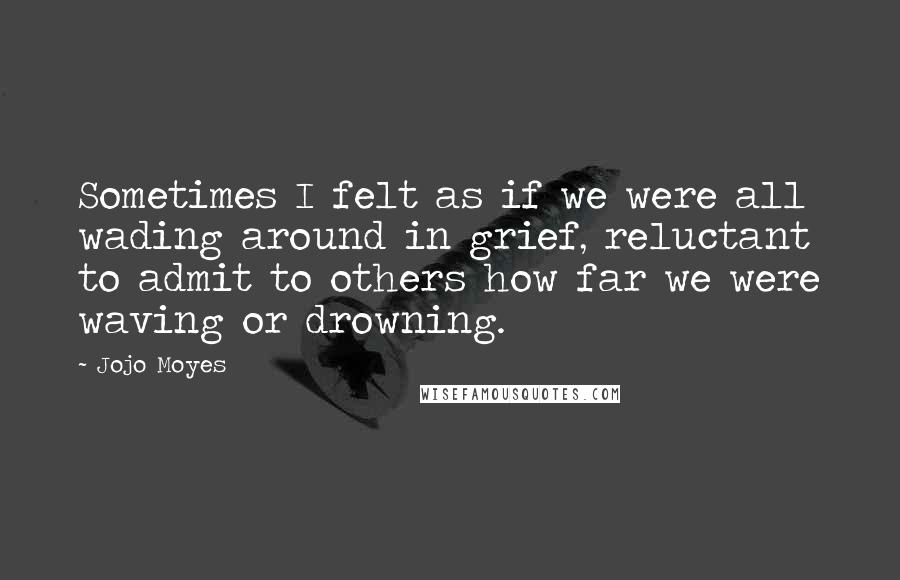 Jojo Moyes Quotes: Sometimes I felt as if we were all wading around in grief, reluctant to admit to others how far we were waving or drowning.
