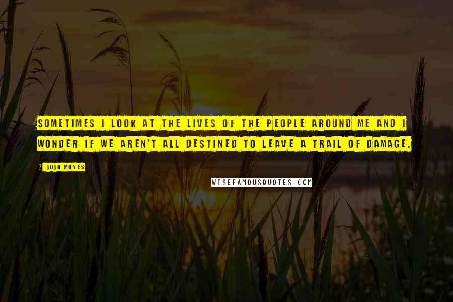 Jojo Moyes Quotes: Sometimes I look at the lives of the people around me and I wonder if we aren't all destined to leave a trail of damage.