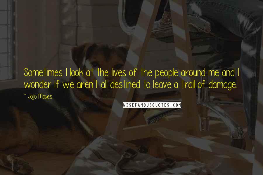 Jojo Moyes Quotes: Sometimes I look at the lives of the people around me and I wonder if we aren't all destined to leave a trail of damage.