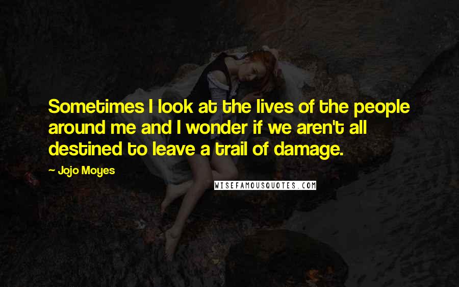 Jojo Moyes Quotes: Sometimes I look at the lives of the people around me and I wonder if we aren't all destined to leave a trail of damage.
