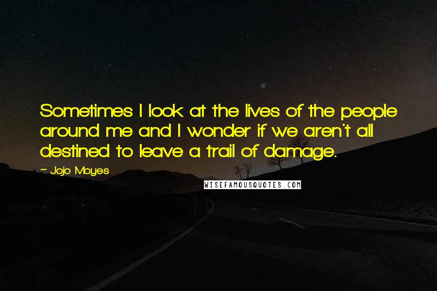 Jojo Moyes Quotes: Sometimes I look at the lives of the people around me and I wonder if we aren't all destined to leave a trail of damage.