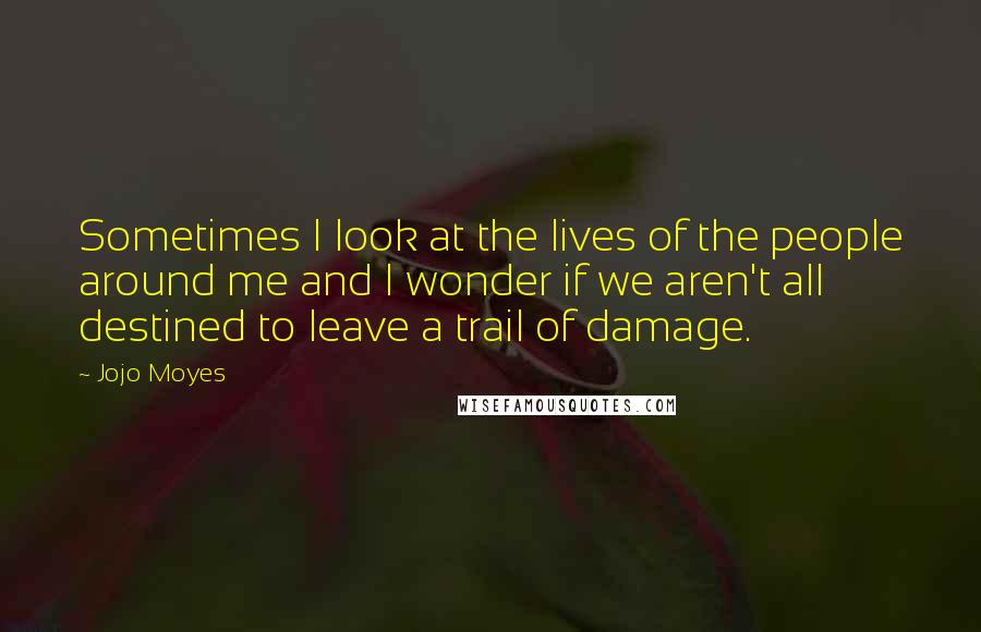 Jojo Moyes Quotes: Sometimes I look at the lives of the people around me and I wonder if we aren't all destined to leave a trail of damage.