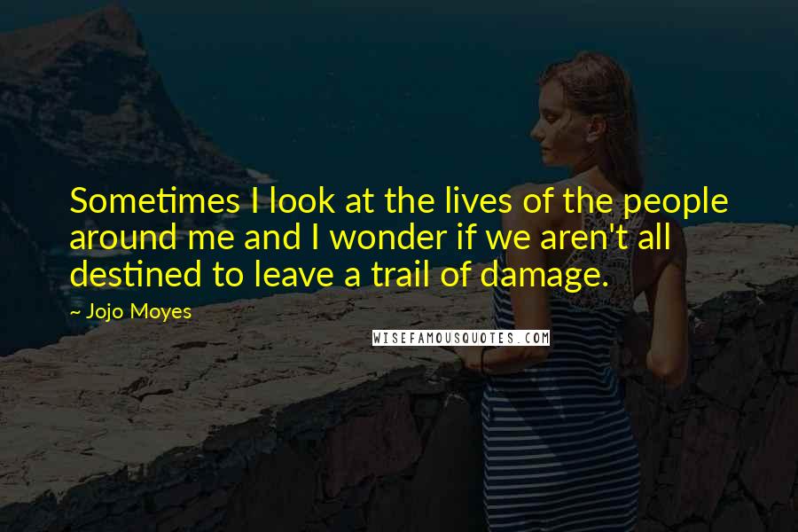 Jojo Moyes Quotes: Sometimes I look at the lives of the people around me and I wonder if we aren't all destined to leave a trail of damage.