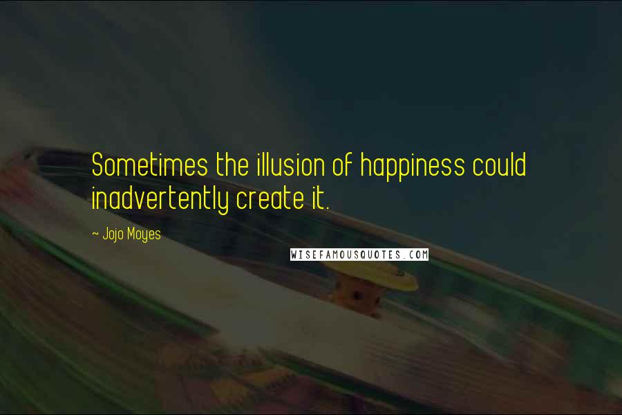 Jojo Moyes Quotes: Sometimes the illusion of happiness could inadvertently create it.