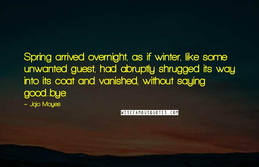 Jojo Moyes Quotes: Spring arrived overnight, as if winter, like some unwanted guest, had abruptly shrugged its way into its coat and vanished, without saying good-bye.