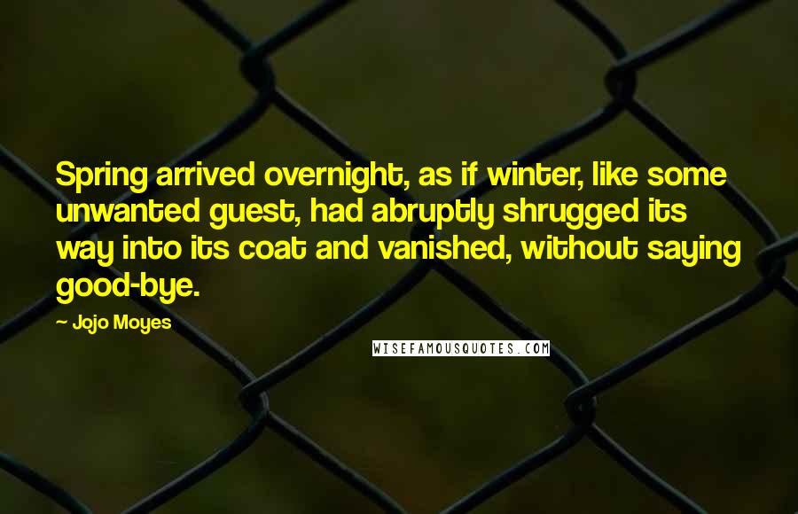 Jojo Moyes Quotes: Spring arrived overnight, as if winter, like some unwanted guest, had abruptly shrugged its way into its coat and vanished, without saying good-bye.