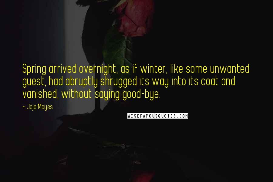 Jojo Moyes Quotes: Spring arrived overnight, as if winter, like some unwanted guest, had abruptly shrugged its way into its coat and vanished, without saying good-bye.