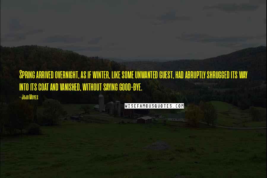 Jojo Moyes Quotes: Spring arrived overnight, as if winter, like some unwanted guest, had abruptly shrugged its way into its coat and vanished, without saying good-bye.